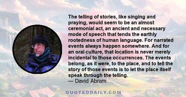 The telling of stories, like singing and praying, would seem to be an almost ceremonial act, an ancient and necessary mode of speech that tends the earthly rootedness of human language. For narrated events always happen 