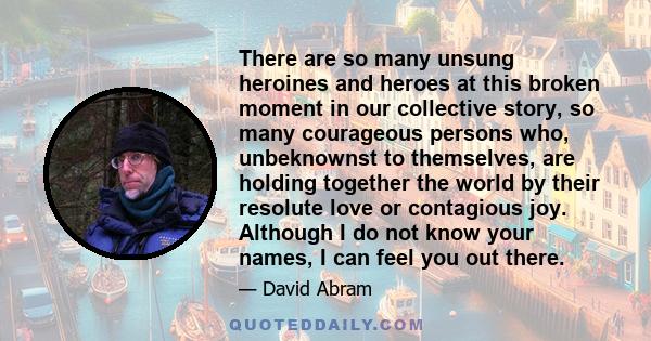 There are so many unsung heroines and heroes at this broken moment in our collective story, so many courageous persons who, unbeknownst to themselves, are holding together the world by their resolute love or contagious