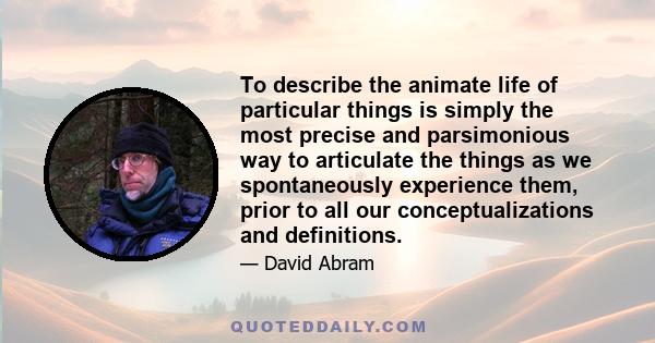 To describe the animate life of particular things is simply the most precise and parsimonious way to articulate the things as we spontaneously experience them, prior to all our conceptualizations and definitions.