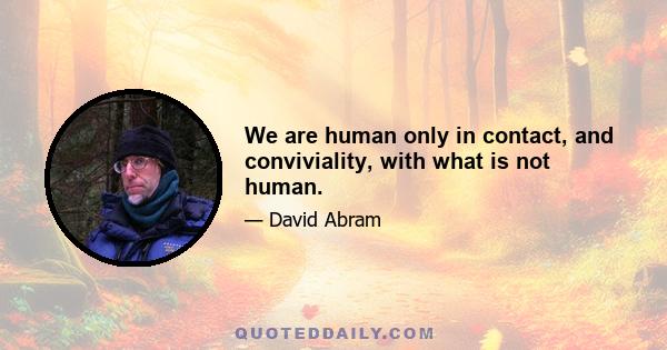 We are human only in contact, and conviviality, with what is not human.