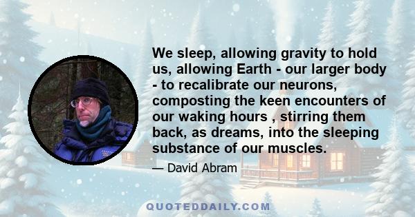 We sleep, allowing gravity to hold us, allowing Earth - our larger body - to recalibrate our neurons, composting the keen encounters of our waking hours , stirring them back, as dreams, into the sleeping substance of