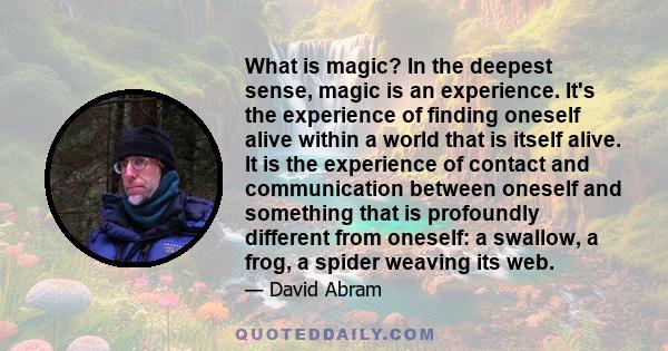 What is magic? In the deepest sense, magic is an experience. It's the experience of finding oneself alive within a world that is itself alive. It is the experience of contact and communication between oneself and