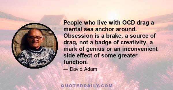 People who live with OCD drag a mental sea anchor around. Obsession is a brake, a source of drag, not a badge of creativity, a mark of genius or an inconvenient side effect of some greater function.