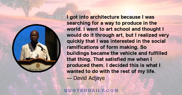 I got into architecture because I was searching for a way to produce in the world. I went to art school and thought I would do it through art, but I realized very quickly that I was interested in the social