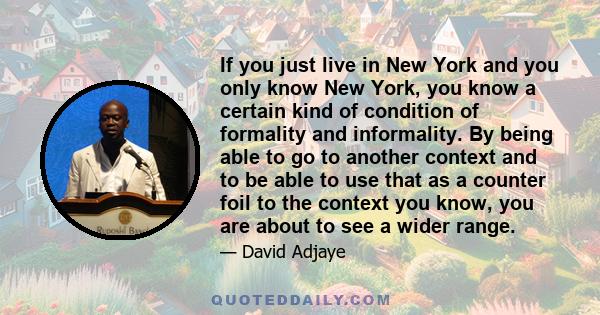 If you just live in New York and you only know New York, you know a certain kind of condition of formality and informality. By being able to go to another context and to be able to use that as a counter foil to the