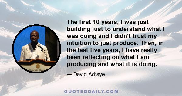 The first 10 years, I was just building just to understand what I was doing and I didn't trust my intuition to just produce. Then, in the last five years, I have really been reflecting on what I am producing and what it 