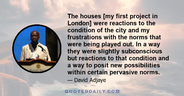 The houses [my first project in London] were reactions to the condition of the city and my frustrations with the norms that were being played out. In a way they were slightly subconscious but reactions to that condition 