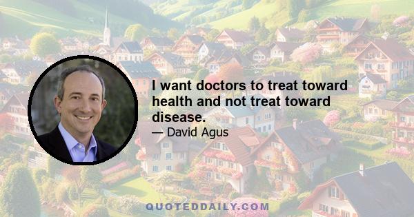 I want doctors to treat toward health and not treat toward disease.