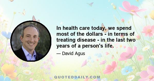 In health care today, we spend most of the dollars - in terms of treating disease - in the last two years of a person's life.