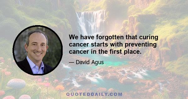 We have forgotten that curing cancer starts with preventing cancer in the first place.