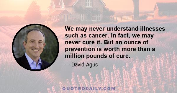 We may never understand illnesses such as cancer. In fact, we may never cure it. But an ounce of prevention is worth more than a million pounds of cure.