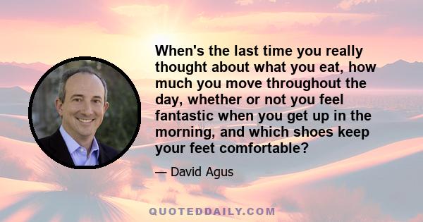 When's the last time you really thought about what you eat, how much you move throughout the day, whether or not you feel fantastic when you get up in the morning, and which shoes keep your feet comfortable?