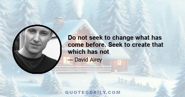 Do not seek to change what has come before. Seek to create that which has not