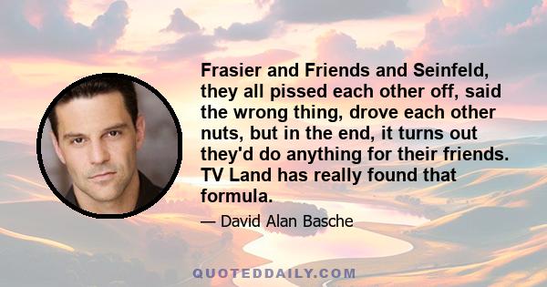 Frasier and Friends and Seinfeld, they all pissed each other off, said the wrong thing, drove each other nuts, but in the end, it turns out they'd do anything for their friends. TV Land has really found that formula.