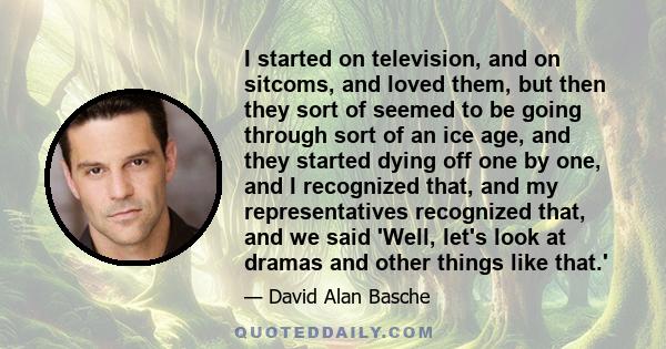 I started on television, and on sitcoms, and loved them, but then they sort of seemed to be going through sort of an ice age, and they started dying off one by one, and I recognized that, and my representatives