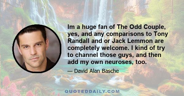 Im a huge fan of The Odd Couple, yes, and any comparisons to Tony Randall and or Jack Lemmon are completely welcome. I kind of try to channel those guys, and then add my own neuroses, too.