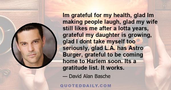 Im grateful for my health, glad Im making people laugh, glad my wife still likes me after a lotta years, grateful my daughter is growing, glad I dont take myself too seriously, glad L.A. has Astro Burger, grateful to be 