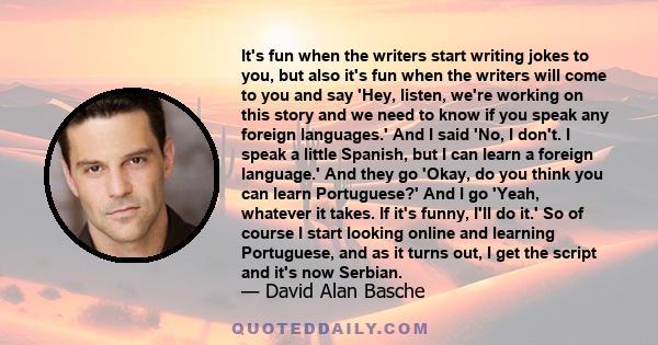 It's fun when the writers start writing jokes to you, but also it's fun when the writers will come to you and say 'Hey, listen, we're working on this story and we need to know if you speak any foreign languages.' And I