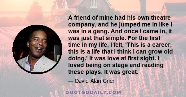 A friend of mine had his own theatre company, and he jumped me in like I was in a gang. And once I came in, it was just that simple. For the first time in my life, I felt, 'This is a career, this is a life that I think