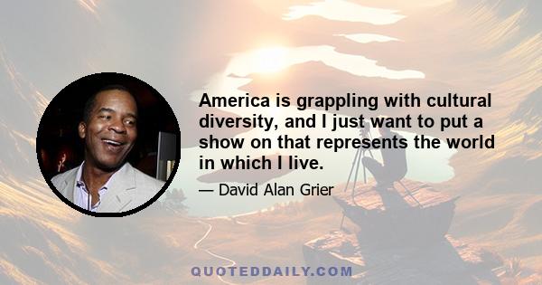 America is grappling with cultural diversity, and I just want to put a show on that represents the world in which I live.