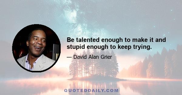 Be talented enough to make it and stupid enough to keep trying.