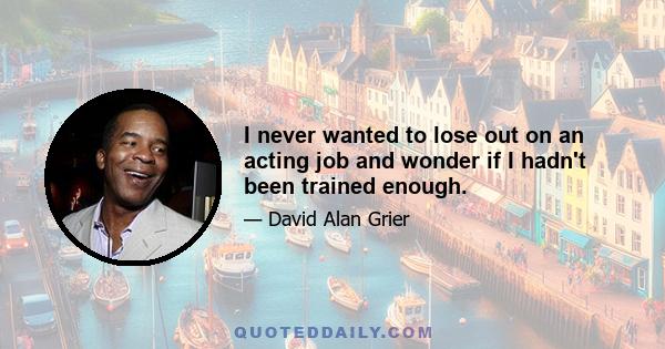 I never wanted to lose out on an acting job and wonder if I hadn't been trained enough.