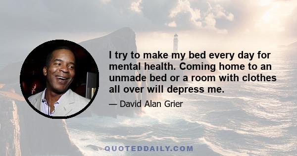 I try to make my bed every day for mental health. Coming home to an unmade bed or a room with clothes all over will depress me.