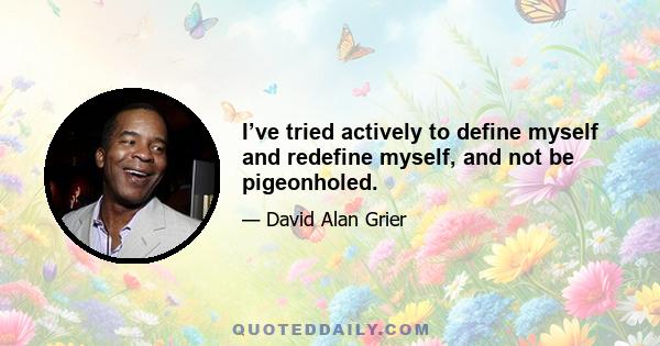 I’ve tried actively to define myself and redefine myself, and not be pigeonholed.