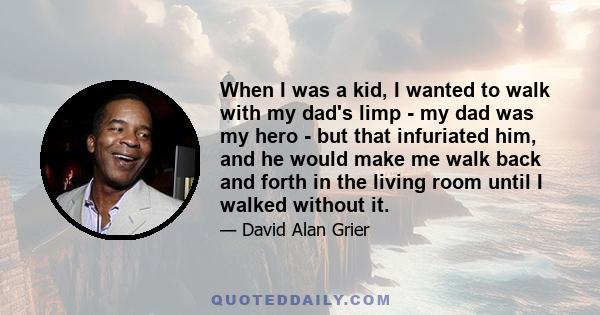 When I was a kid, I wanted to walk with my dad's limp - my dad was my hero - but that infuriated him, and he would make me walk back and forth in the living room until I walked without it.