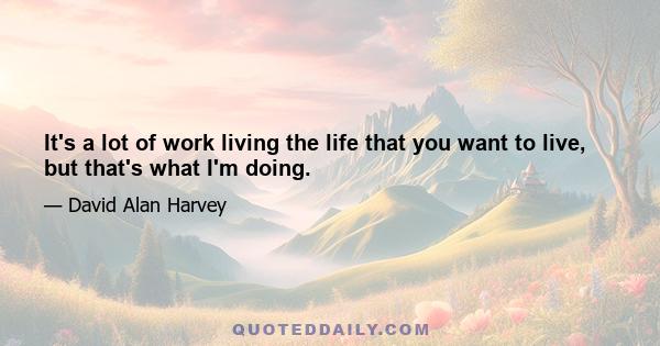 It's a lot of work living the life that you want to live, but that's what I'm doing.