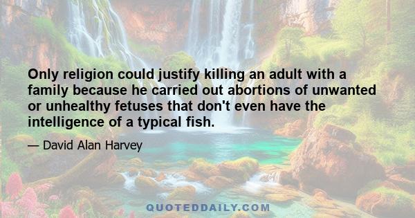 Only religion could justify killing an adult with a family because he carried out abortions of unwanted or unhealthy fetuses that don't even have the intelligence of a typical fish.