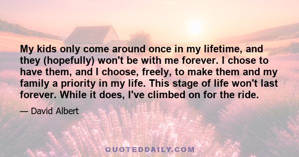 My kids only come around once in my lifetime, and they (hopefully) won't be with me forever. I chose to have them, and I choose, freely, to make them and my family a priority in my life. This stage of life won't last