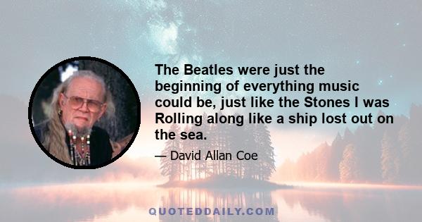 The Beatles were just the beginning of everything music could be, just like the Stones I was Rolling along like a ship lost out on the sea.