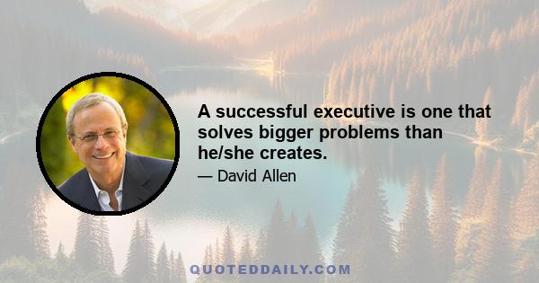 A successful executive is one that solves bigger problems than he/she creates.