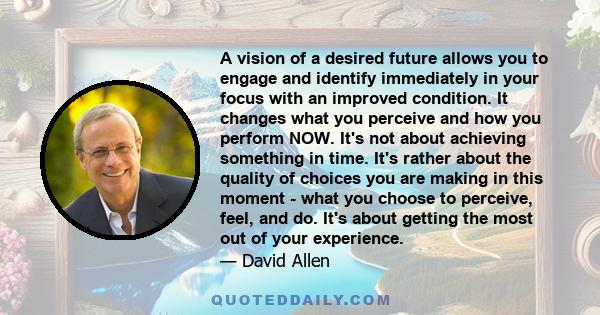 A vision of a desired future allows you to engage and identify immediately in your focus with an improved condition. It changes what you perceive and how you perform NOW. It's not about achieving something in time. It's 