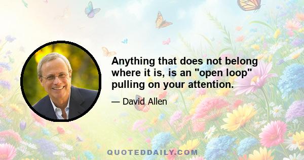 Anything that does not belong where it is, is an open loop pulling on your attention.