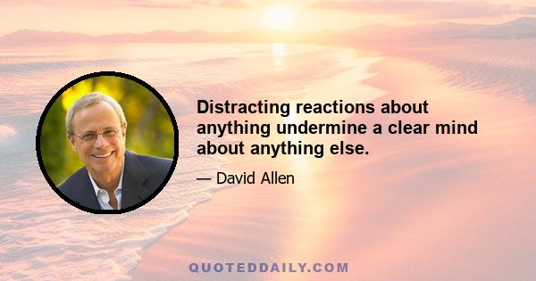 Distracting reactions about anything undermine a clear mind about anything else.