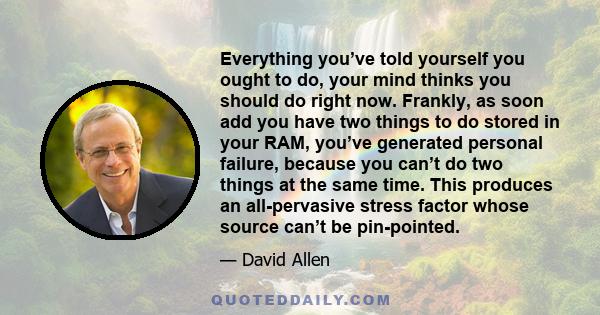 Everything you’ve told yourself you ought to do, your mind thinks you should do right now. Frankly, as soon add you have two things to do stored in your RAM, you’ve generated personal failure, because you can’t do two