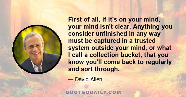 First of all, if it's on your mind, your mind isn't clear. Anything you consider unfinished in any way must be captured in a trusted system outside your mind, or what I call a collection bucket, that you know you'll