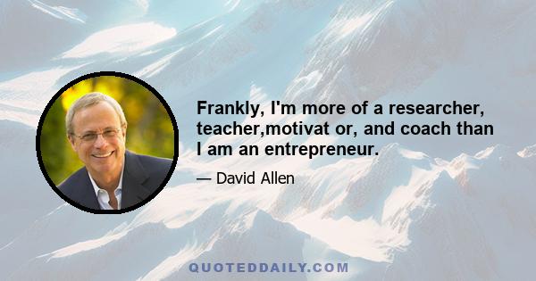 Frankly, I'm more of a researcher, teacher,motivat or, and coach than I am an entrepreneur.