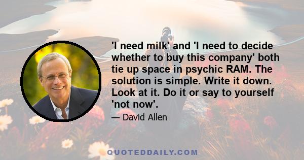 'I need milk' and 'I need to decide whether to buy this company' both tie up space in psychic RAM. The solution is simple. Write it down. Look at it. Do it or say to yourself 'not now'.