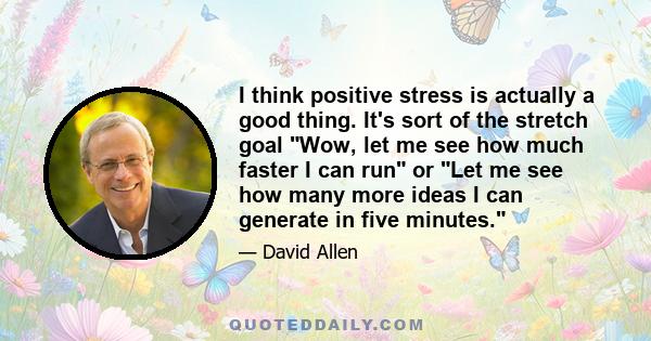 I think positive stress is actually a good thing. It's sort of the stretch goal Wow, let me see how much faster I can run or Let me see how many more ideas I can generate in five minutes.