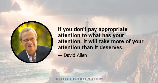 If you don't pay appropriate attention to what has your attention, it will take more of your attention than it deserves.