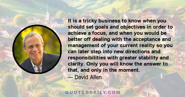 It is a tricky business to know when you should set goals and objectives in order to achieve a focus, and when you would be better off dealing with the acceptance and management of your current reality so you can later