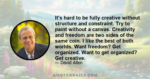 It's hard to be fully creative without structure and constraint. Try to paint without a canvas. Creativity and freedom are two sides of the same coin. I like the best of both worlds. Want freedom? Get organized. Want to 