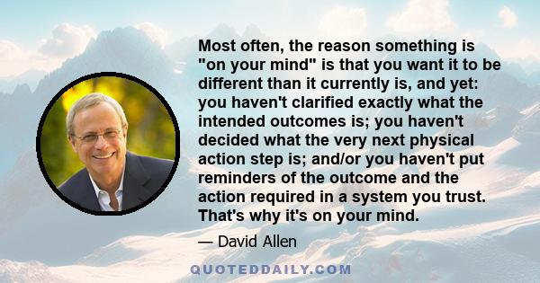 Most often, the reason something is on your mind is that you want it to be different than it currently is, and yet: you haven't clarified exactly what the intended outcomes is; you haven't decided what the very next