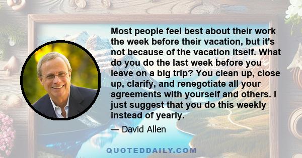 Most people feel best about their work the week before their vacation, but it's not because of the vacation itself. What do you do the last week before you leave on a big trip? You clean up, close up, clarify, and