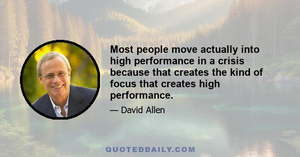 Most people move actually into high performance in a crisis because that creates the kind of focus that creates high performance.