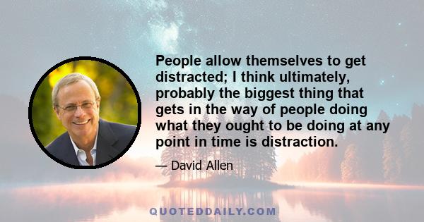 People allow themselves to get distracted; I think ultimately, probably the biggest thing that gets in the way of people doing what they ought to be doing at any point in time is distraction.