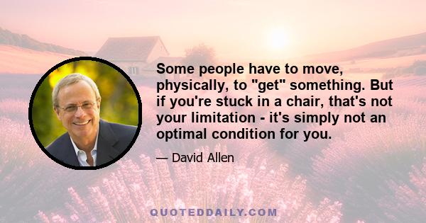 Some people have to move, physically, to get something. But if you're stuck in a chair, that's not your limitation - it's simply not an optimal condition for you.